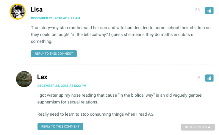 Lisa: True story–my step-mother said her son and wife had decided to home school their children so they could be taught “in the biblical way.” I guess she means they do maths in cubits or something. / Lex: I got water up my nose reading that cause “in the biblical way” is an old vaguely genteel euphemism for sexual relations. Really need to learn to stop consuming things when I read AS.