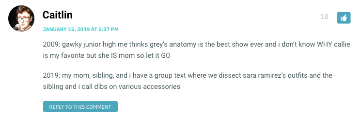 2009: gawky junior high me thinks grey’s anatomy is the best show ever and i don’t know WHY callie is my favorite but she IS mom so let it GO 2019: my mom, sibling, and i have a group text where we dissect sara ramirez’s outfits and the sibling and i call dibs on various accessories
