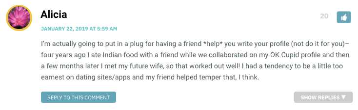 I’m actually going to put in a plug for having a friend *help* you write your profile (not do it for you)–four years ago I ate Indian food with a friend while we collaborated on my OK Cupid profile and then a few months later I met my future wife, so that worked out well! I had a tendency to be a little too earnest on dating sites/apps and my friend helped temper that, I think.