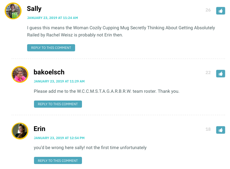 Sally: I guess this means the Woman Cozily Cupping Mug Secretly Thinking About Getting Absolutely Railed by Rachel Weisz is probably not Erin then. / bakoelsch: Please add me to the W.C.C.M.S.T.A.G.A.R.B.R.W. team roster. Thank you. / Erin: you’d be wrong here sally! not the first time unfortunately