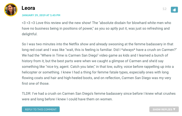 <3 <3 <3 Love this review and the new show! The "absolute disdain for blowhard white men who have no business being in positions of power," as you so aptly put it, was just so refreshing and delightful. So I was two minutes into the Netflix show and already swooning at the femme badassery in that long red coat and I was like "wait, this is feeling is familiar. Did I *always* have a crush on Carmen?" We had the "Where in Time is Carmen San Diego" video game as kids and I learned a bunch of history from it, but the best parts were when we caught a glimpse of Carmen and she'd say something like "nice try, agent. Catch you later," in that low, sultry, voice before rappelling up into a helicopter or something. I knew I had a thing for femme fatale types, especially ones with long flowing coats and hair and high-heeled boots, and on reflection, Carmen San Diego was my very first one of those. TLDR: I've had a crush on Carmen San Diego's femme badassery since before I knew what crushes were and long before I knew I could have them on women.