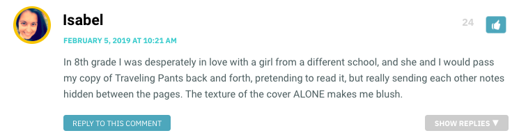 In 8th grade I was desperately in love with a girl from a different school, and she and I would pass my copy of Traveling Pants back and forth, pretending to read it, but really sending each other notes hidden between the pages. The texture of the cover ALONE makes me blush.