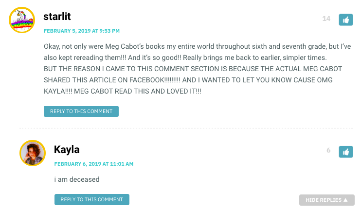 Okay, not only were Meg Cabot’s books my entire world throughout sixth and seventh grade, but I’ve also kept rereading them!!! And it’s so good!! Really brings me back to earlier, simpler times. BUT THE REASON I CAME TO THIS COMMENT SECTION IS BECAUSE THE ACTUAL MEG CABOT SHARED THIS ARTICLE ON FACEBOOK!!!!!!!!! AND I WANTED TO LET YOU KNOW CAUSE OMG KAYLA!!!! MEG CABOT READ THIS AND LOVED IT!!!