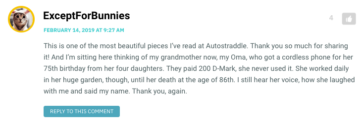 This is one of the most beautiful pieces I’ve read at Autostraddle. Thank you so much for sharing it! And I’m sitting here thinking of my grandmother now, my Oma, who got a cordless phone for her 75th birthday from her four daughters. They paid 200 D-Mark, she never used it. She worked daily in her huge garden, though, until her death at the age of 86th. I still hear her voice, how she laughed with me and said my name. Thank you, again.
