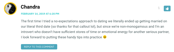 The first time I tried a no-expectations approach to dating we literally ended up getting married on our literal third date (so thanks for that callout lol), but since we’re non-monogamous and I’m an introvert who doesn’t have sufficient stores of time or emotional energy for another serious partner, I look forward to putting these handy tips into practice 😀
