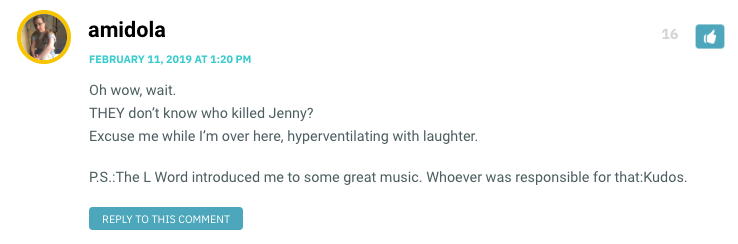 Oh wow, wait. THEY don’t know who killed Jenny? Excuse me while I’m over here, hyperventilating with laughter. P.S.:The L Word introduced me to some great music. Whoever was responsible for that:Kudos.