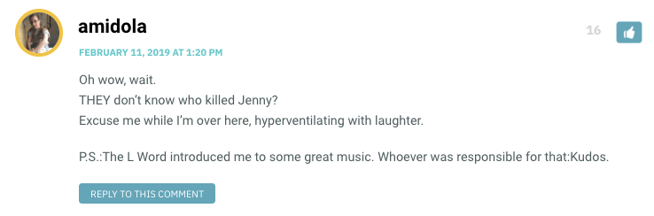 Oh wow, wait. THEY don’t know who killed Jenny? Excuse me while I’m over here, hyperventilating with laughter. P.S.:The L Word introduced me to some great music. Whoever was responsible for that:Kudos.