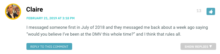 I messaged someone first in July of 2018 and they messaged me back about a week ago saying “would you believe I’ve been at the DMV this whole time?” and I think that rules all.