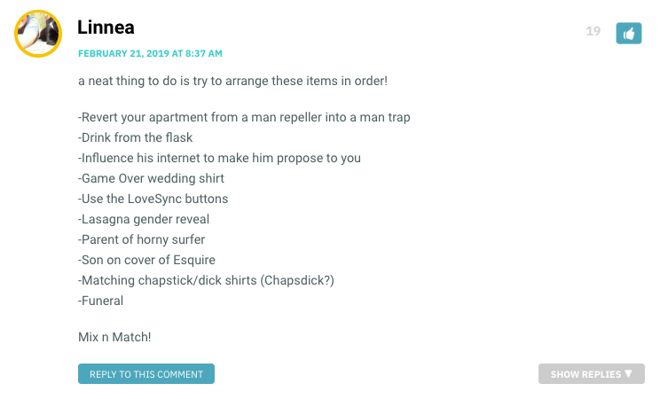 a neat thing to do is try to arrange these items in order! -Revert your apartment from a man repeller into a man trap -Drink from the flask -Influence his internet to make him propose to you -Game Over wedding shirt -Use the LoveSync buttons -Lasagna gender reveal -Parent of horny surfer -Son on cover of Esquire -Matching chapstick/dick shirts (Chapsdick?) -Funeral Mix n Match!