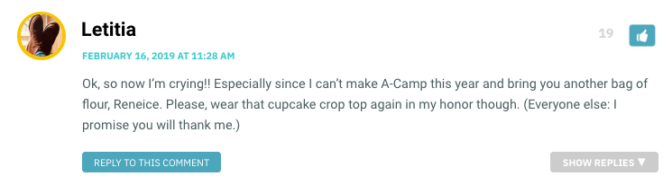 Ok, so now I’m crying!! Especially since I can’t make A-Camp this year and bring you another bag of flour, Reneice. Please, wear that cupcake crop top again in my honor though. (Everyone else: I promise you will thank me.)