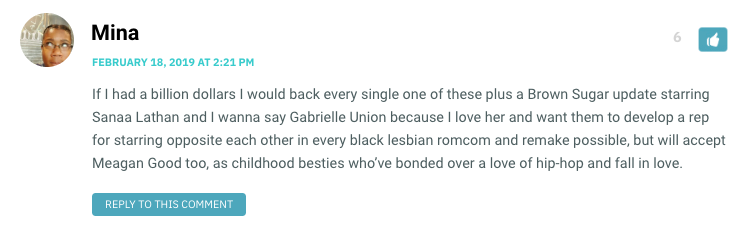 If I had a billion dollars I would back every single one of these plus a Brown Sugar update starring Sanaa Lathan and I wanna say Gabrielle Union because I love her and want them to develop a rep for starring opposite each other in every black lesbian romcom and remake possible, but will accept Meagan Good too, as childhood besties who’ve bonded over a love of hip-hop and fall in love.