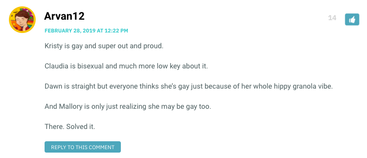 Kristy is gay and super out and proud. Claudia is bisexual and much more low key about it. Dawn is straight but everyone thinks she’s gay just because of her whole hippy granola vibe. And Mallory is only just realizing she may be gay too. There. Solved it.