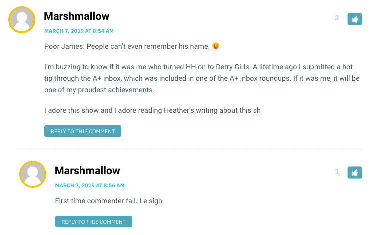 Marshmallow: Poor James. People can’t even remember his name.  I’m buzzing to know if it was me who turned HH on to Derry Girls. A lifetime ago I submitted a hot tip through the A+ inbox, which was included in one of the A+ inbox roundups. If it was me, it will be one of my proudest achievements. I adore this show and I adore reading Heather’s writing about this show! / Heather: Hahaha, James! I’m sorry, James! Marshmallow, it WAS you who got me hooked on this show (and therefore brought so much joy in to my life!). / Marshmallow: And that in turn brings me joy! Truly, this show gives me life.