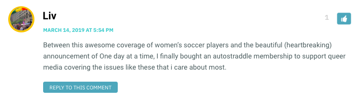 Between this awesome coverage of women’s soccer players and the beautiful (heartbreaking) announcement of One day at a time, I finally bought an autostraddle membership to support queer media covering the issues like these that i care about most.