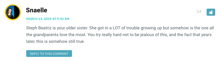 Steph Beatriz is your older sister. She got in a LOT of trouble growing up but somehow is the one all the grandparents love the most. You try really hard not to be jealous of this, and the fact that years later, this is somehow still true.