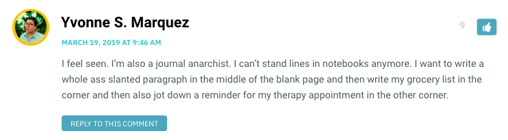 I feel seen. I’m also a journal anarchist. I can’t stand lines in notebooks anymore. I want to write a whole ass slanted paragraph in the middle of the blank page and then write my grocery list in the corner and then also jot down a reminder for my therapy appointment in the other corner.