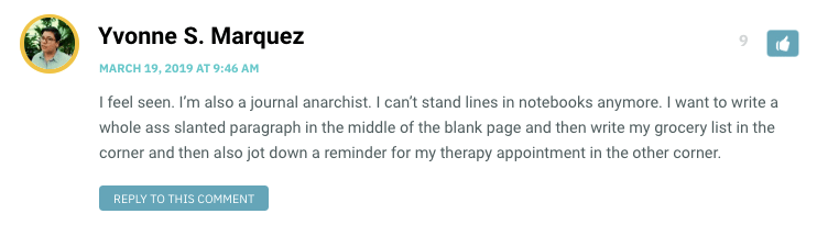 I feel seen. I’m also a journal anarchist. I can’t stand lines in notebooks anymore. I want to write a whole ass slanted paragraph in the middle of the blank page and then write my grocery list in the corner and then also jot down a reminder for my therapy appointment in the other corner.