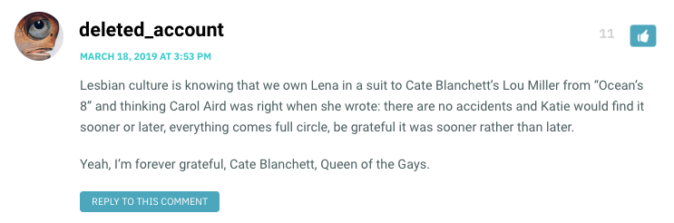 Lesbian culture is knowing that we own Lena in a suit to Cate Blanchett’s Lou Miller from “Ocean’s 8” and thinking Carol Aird was right when she wrote: there are no accidents and Katie would find it sooner or later, everything comes full circle, be grateful it was sooner rather than later. Yeah, I’m forever grateful, Cate Blanchett, Queen of the Gays.