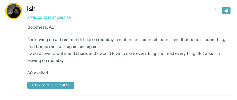 Goodness, AS. I’m leaving on a three-month hike on monday, and it means so much to me, and that topic is something that brings me back again and again. I would love to write, and share, and I would love to save everything and read everything. But also. I’m leaving on monday. SO excited.