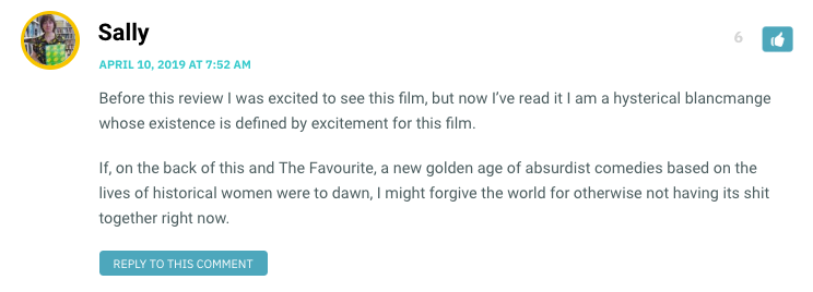 Before this review I was excited to see this film, but now I’ve read it I am a hysterical blancmange whose existence is defined by excitement for this film. If, on the back of this and The Favourite, a new golden age of absurdist comedies based on the lives of historical women were to dawn, I might forgive the world for otherwise not having its shit together right now.