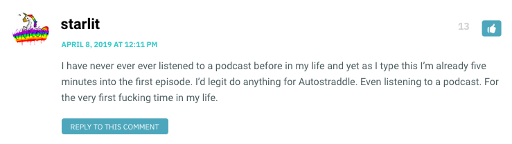 I have never ever ever listened to a podcast before in my life and yet as I type this I’m already five minutes into the first episode. I’d legit do anything for Autostraddle. Even listening to a podcast. For the very first fucking time in my life.