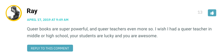 Queer books are super powerful, and queer teachers even more so. I wish I had a queer teacher in middle or high school, your students are lucky and you are awesome.