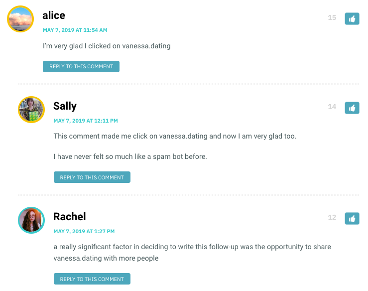 alice: I’m very glad I clicked on vanessa.dating / Sally: This comment made me click on vanessa.dating and now I am very glad too. I have never felt so much like a spam bot before. / Rachel: a really significant factor in deciding to write this follow-up was the opportunity to share vanessa.dating with more people