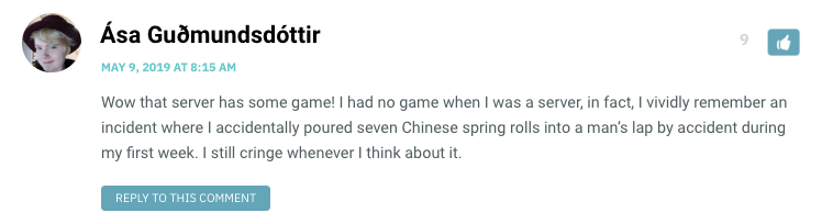 Wow that server has some game! I had no game when I was a server, in fact, I vividly remember an incident where I accidentally poured seven Chinese spring rolls into a man’s lap by accident during my first week. I still cringe whenever I think about it.