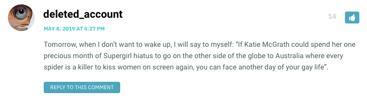 Tomorrow, when I don’t want to wake up, I will say to myself: “If Katie McGrath could spend her one precious month of Supergirl hiatus to go on the other side of the globe to Australia where every spider is a killer to kiss women on screen again, you can face another day of your gay life”.