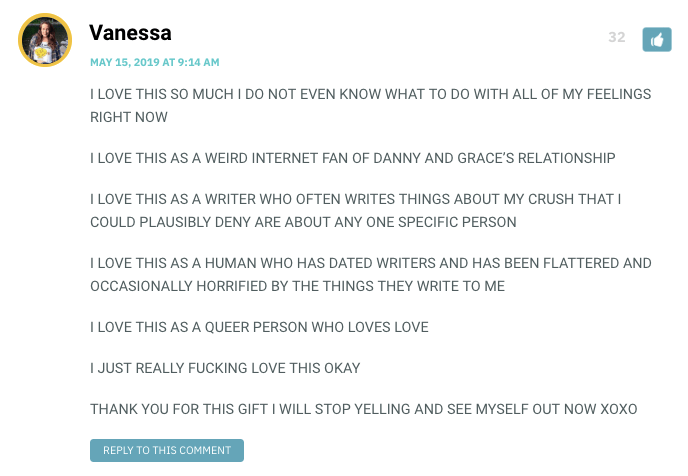 I LOVE THIS SO MUCH I DO NOT EVEN KNOW WHAT TO DO WITH ALL OF MY FEELINGS RIGHT NOW I LOVE THIS AS A WEIRD INTERNET FAN OF DANNY AND GRACE’S RELATIONSHIP I LOVE THIS AS A WRITER WHO OFTEN WRITES THINGS ABOUT MY CRUSH THAT I COULD PLAUSIBLY DENY ARE ABOUT ANY ONE SPECIFIC PERSON I LOVE THIS AS A HUMAN WHO HAS DATED WRITERS AND HAS BEEN FLATTERED AND OCCASIONALLY HORRIFIED BY THE THINGS THEY WRITE TO ME I LOVE THIS AS A QUEER PERSON WHO LOVES LOVE I JUST REALLY FUCKING LOVE THIS OKAY THANK YOU FOR THIS GIFT I WILL STOP YELLING AND SEE MYSELF OUT NOW XOXO