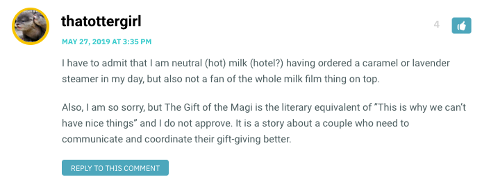 I have to admit that I am neutral (hot) milk (hotel?) having ordered a caramel or lavender steamer in my day, but also not a fan of the whole milk film thing on top. Also, I am so sorry, but The Gift of the Magi is the literary equivalent of ”This is why we can’t have nice things” and I do not approve. It is a story about a couple who need to communicate and coordinate their gift-giving better.