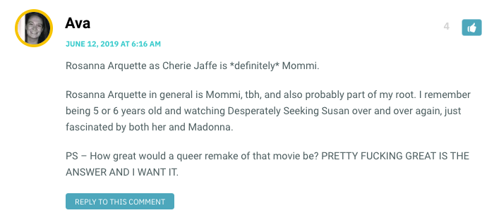 Rosanna Arquette as Cherie Jaffe is *definitely* Mommi. Rosanna Arquette in general is Mommi, tbh, and also probably part of my root. I remember being 5 or 6 years old and watching Desperately Seeking Susan over and over again, just fascinated by both her and Madonna. PS – How great would a queer remake of that movie be? PRETTY FUCKING GREAT IS THE ANSWER AND I WANT IT.