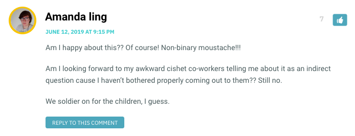 Am I happy about this?? Of course! Non-binary moustache!!! Am I looking forward to my awkward cishet co-workers telling me about it as an indirect question cause I haven’t bothered properly coming out to them?? Still no. We soldier on for the children, I guess.