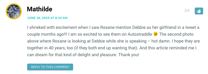 I shrieked with excitement when I saw Roxane mention Debbie as her girlfriend in a tweet a couple months ago!!! I am so excited to see them on Autostraddle  The second photo above where Roxane is looking at Debbie while she is speaking – hot damn. I hope they are together in 40 years, too (if they both end up wanting that). And this article reminded me I can dream for that kind of delight and pleasure. Thank you!