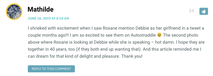 I shrieked with excitement when I saw Roxane mention Debbie as her girlfriend in a tweet a couple months ago!!! I am so excited to see them on Autostraddle  The second photo above where Roxane is looking at Debbie while she is speaking – hot damn. I hope they are together in 40 years, too (if they both end up wanting that). And this article reminded me I can dream for that kind of delight and pleasure. Thank you!