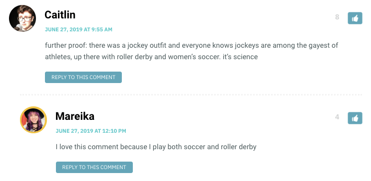 Caitlin: further proof: there was a jockey outfit and everyone knows jockeys are among the gayest of athletes, up there with roller derby and women’s soccer. it’s science / Mareika: I love this comment because I play both soccer and roller derby