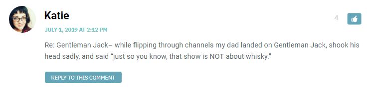 Re: Gentleman Jack– while flipping through channels my dad landed on Gentleman Jack, shook his head sadly, and said “just so you know, that show is NOT about whisky.