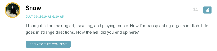 I thought I’d be making art, traveling, and playing music. Now I’m transplanting organs in Utah. Life goes in strange directions. How the hell did you end up here?
