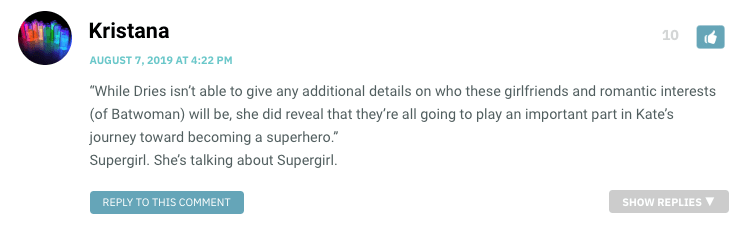 “While Dries isn’t able to give any additional details on who these girlfriends and romantic interests (of Batwoman) will be, she did reveal that they’re all going to play an important part in Kate’s journey toward becoming a superhero.” Supergirl. She’s talking about Supergirl.
