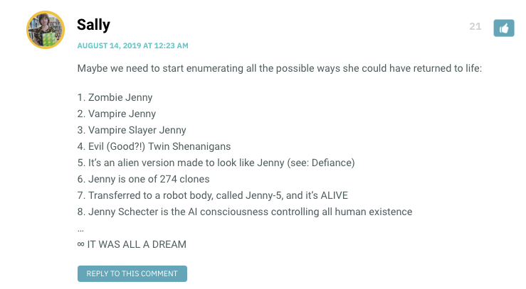 xMaybe we need to start enumerating all the possible ways she could have returned to life: 1. Zombie Jenny 2. Vampire Jenny 3. Vampire Slayer Jenny 4. Evil (Good?!) Twin Shenanigans 5. It’s an alien version made to look like Jenny (see: Defiance) 6. Jenny is one of 274 clones 7. Transferred to a robot body, called Jenny-5, and it’s ALIVE 8. Jenny Schecter is the AI consciousness controlling all human existence … ∞ IT WAS ALL A DREAM