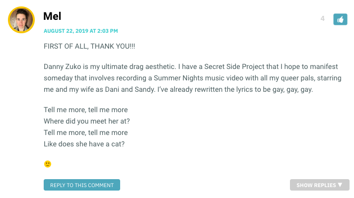 FIRST OF ALL, THANK YOU!!! Danny Zuko is my ultimate drag aesthetic. I have a Secret Side Project that I hope to manifest someday that involves recording a Summer Nights music video with all my queer pals, starring me and my wife as Dani and Sandy. I’ve already rewritten the lyrics to be gay, gay, gay. Tell me more, tell me more Where did you meet her at? Tell me more, tell me more Like does she have a cat?