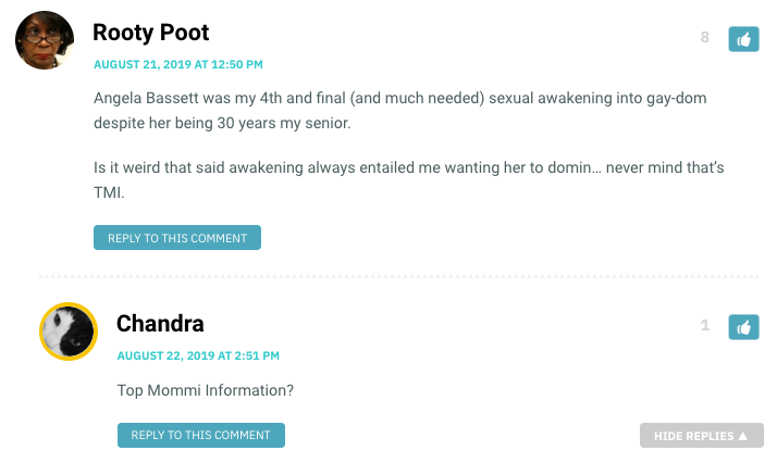 Angela Bassett was my 4th and final (and much needed) sexual awakening into gay-dom despite her being 30 years my senior. Is it weird that said awakening always entailed me wanting her to domin… never mind that’s TMI. / Chandra: Top Mommi Information?