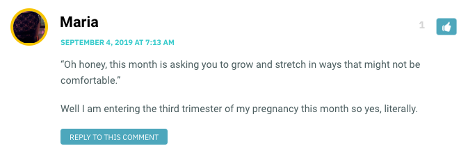 “Oh honey, this month is asking you to grow and stretch in ways that might not be comfortable.” Well I am entering the third trimester of my pregnancy this month so yes, literally.
