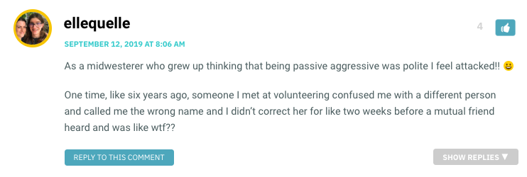 As a midwesterer who grew up thinking that being passive aggressive was polite I feel attacked!! 😀 One time, like six years ago, someone I met at volunteering confused me with a different person and called me the wrong name and I didn’t correct her for like two weeks before a mutual friend heard and was like wtf??