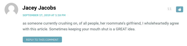 as someone currently crushing on, of all people, her roommate’s girlfriend, I wholeheartedly agree with this article. Sometimes keeping your mouth shut is a GREAT idea.