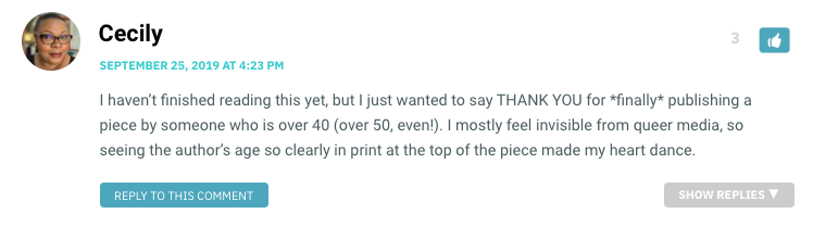 I haven’t finished reading this yet, but I just wanted to say THANK YOU for *finally* publishing a piece by someone who is over 40 (over 50, even!). I mostly feel invisible from queer media, so seeing the author’s age so clearly in print at the top of the piece made my heart dance.