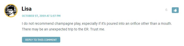 I do not recommend champagne play, especially if it’s poured into an orifice other than a mouth. There may be an unexpected trip to the ER. Trust me.