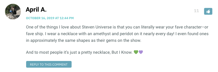 One of the things I love about Steven Universe is that you can literally wear your fave character–or fave ship. I wear a necklace with an amethyst and peridot on it nearly every day! I even found ones in approximately the same shapes as their gems on the show. And to most people it’s just a pretty necklace, But I Know. 💚💜