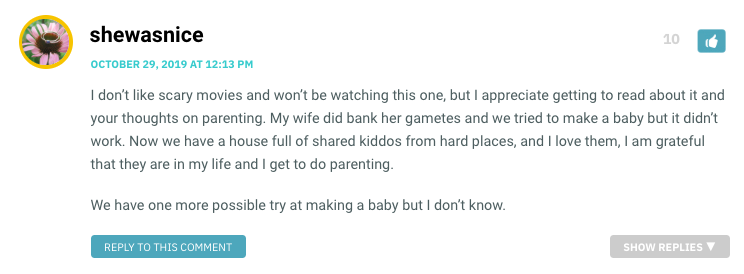 I don’t like scary movies and won’t be watching this one, but I appreciate getting to read about it and your thoughts on parenting. My wife did bank her gametes and we tried to make a baby but it didn’t work. Now we have a house full of shared kiddos from hard places, and I love them, I am grateful that they are in my life and I get to do parenting. We have one more possible try at making a baby but I don’t know.