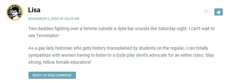 Two daddies fighting over a femme outside a dyke bar sounds like Saturday night. I can’t wait to see Terminator! As a gay lady historian who gets history mansplained by students on the regular, I can totally sympathize with women having to listen to a dude play devil’s advocate for an entire class. Stay strong, fellow female educators!